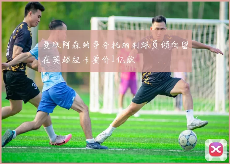 曼联阿森纳争夺托纳利球员倾向留在英超纽卡要价1亿欧
