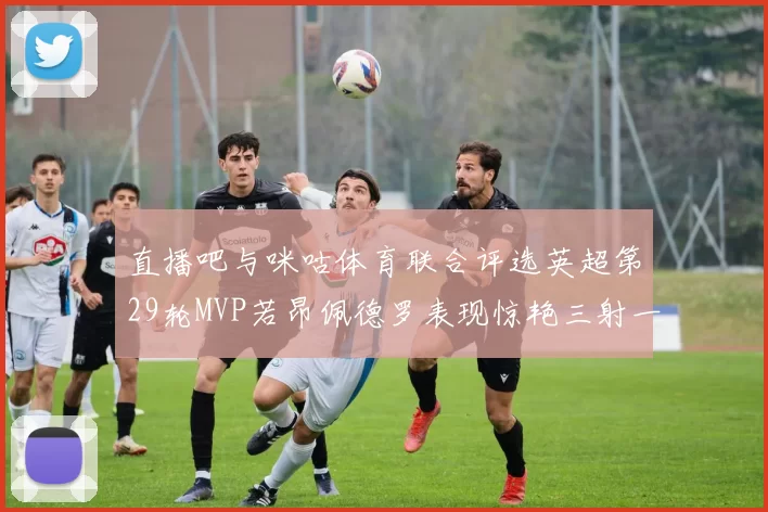 直播吧与咪咕体育联合评选英超第29轮MVP若昂佩德罗表现惊艳三射一传助球队获胜