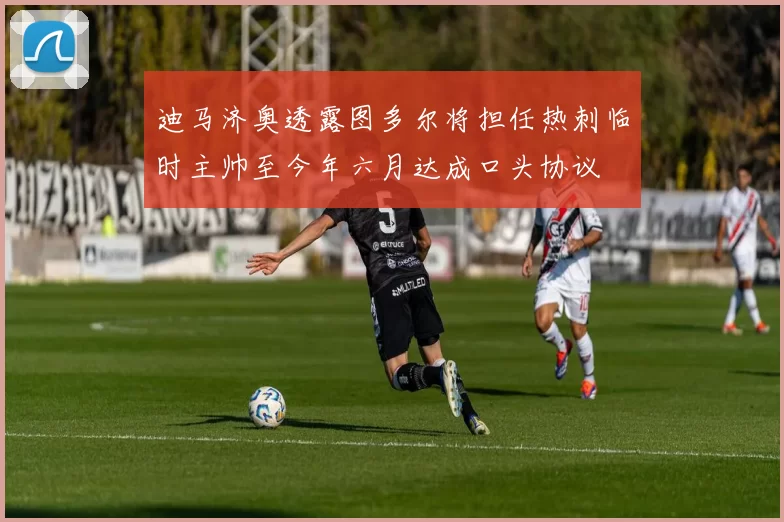 迪马济奥透露图多尔将担任热刺临时主帅至今年六月达成口头协议