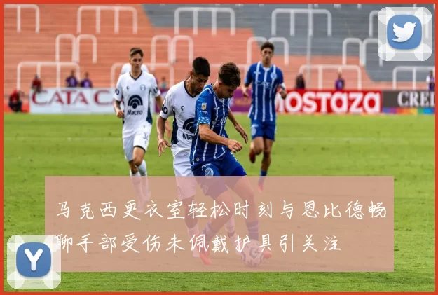 马克西更衣室轻松时刻与恩比德畅聊手部受伤未佩戴护具引关注