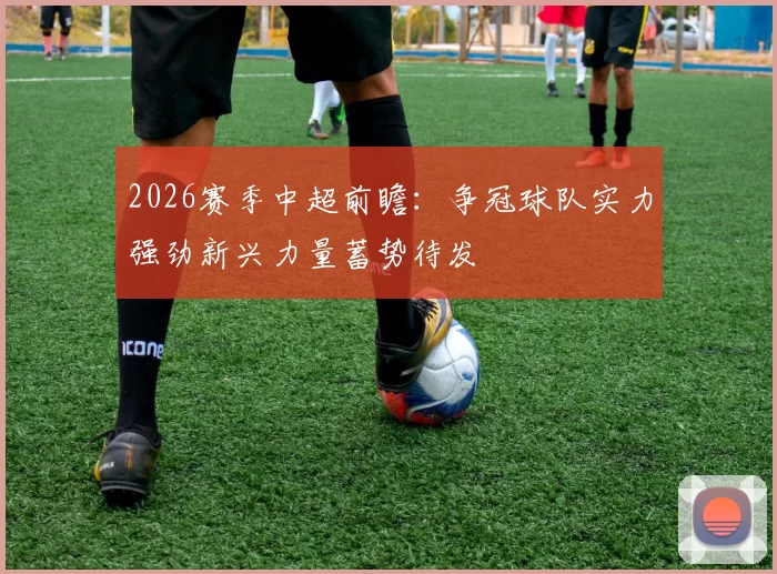 2026赛季中超前瞻：争冠球队实力强劲新兴力量蓄势待发