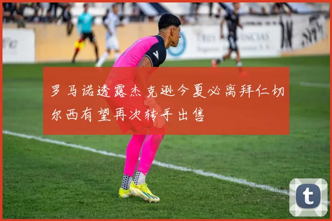 罗马诺透露杰克逊今夏必离拜仁切尔西有望再次转手出售