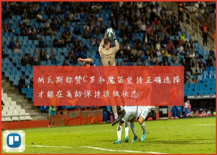 纳瓦斯称赞C罗和魔笛坚持正确选择才能在高龄保持顶级状态