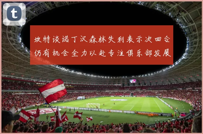 坎特谈诺丁汉森林失利表示次回合仍有机会全力以赴专注俱乐部发展