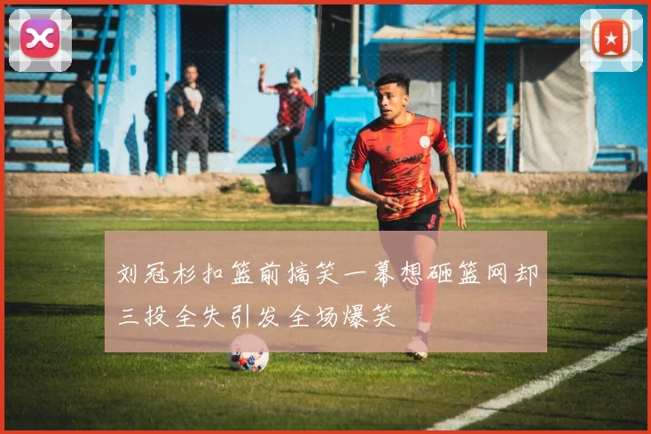 刘冠杉扣篮前搞笑一幕想砸篮网却三投全失引发全场爆笑