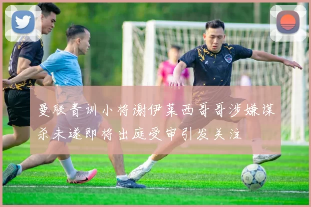 曼联青训小将谢伊莱西哥哥涉嫌谋杀未遂即将出庭受审引发关注