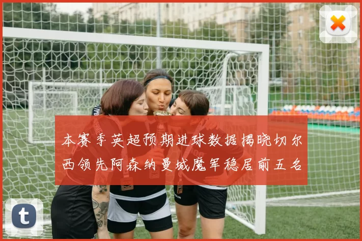 本赛季英超预期进球数据揭晓切尔西领先阿森纳曼城魔军稳居前五名
