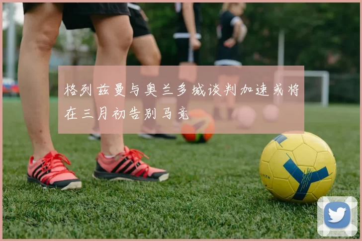 格列兹曼与奥兰多城谈判加速或将在三月初告别马竞