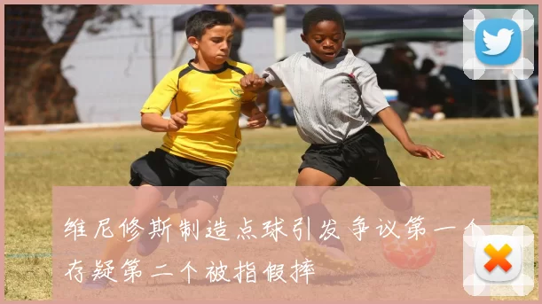 维尼修斯制造点球引发争议第一个存疑第二个被指假摔