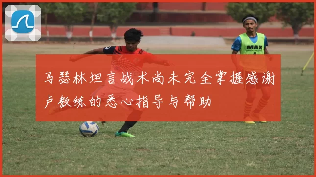 马瑟林坦言战术尚未完全掌握感谢卢教练的悉心指导与帮助