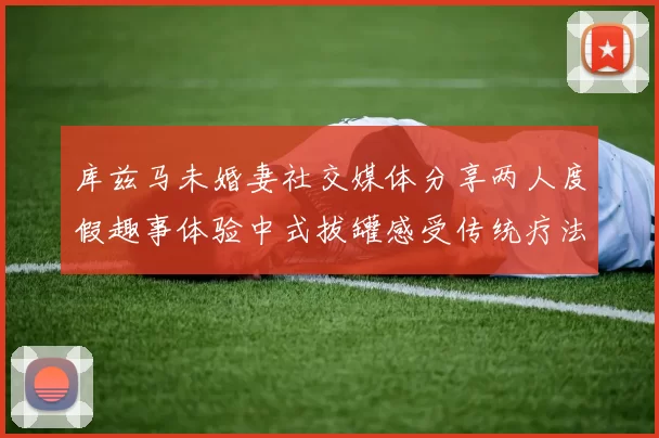 库兹马未婚妻社交媒体分享两人度假趣事体验中式拔罐感受传统疗法魅力