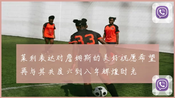 莱利表达对詹姆斯的美好祝愿希望再与其共度六到八年辉煌时光