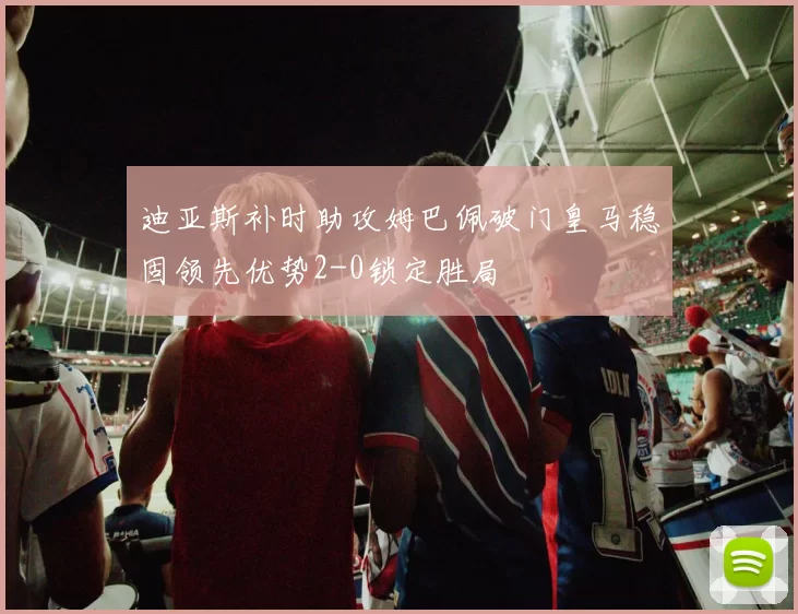 迪亚斯补时助攻姆巴佩破门皇马稳固领先优势2-0锁定胜局