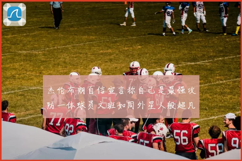 杰伦布朗自信宣言称自己是最强攻防一体球员文班如同外星人般超凡脱俗