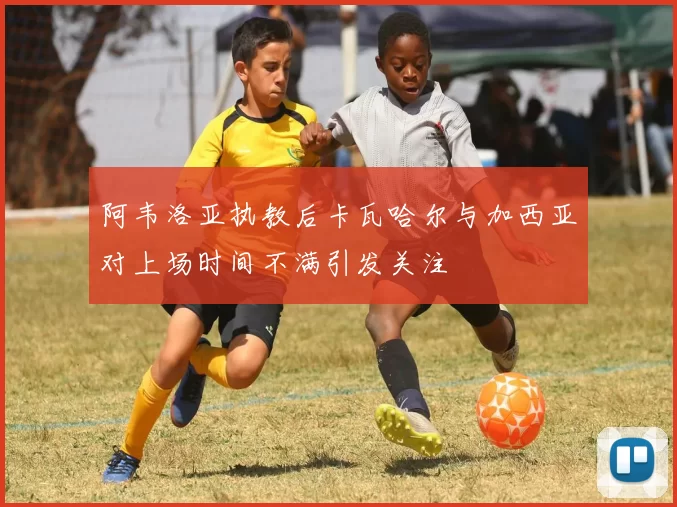 阿韦洛亚执教后卡瓦哈尔与加西亚对上场时间不满引发关注