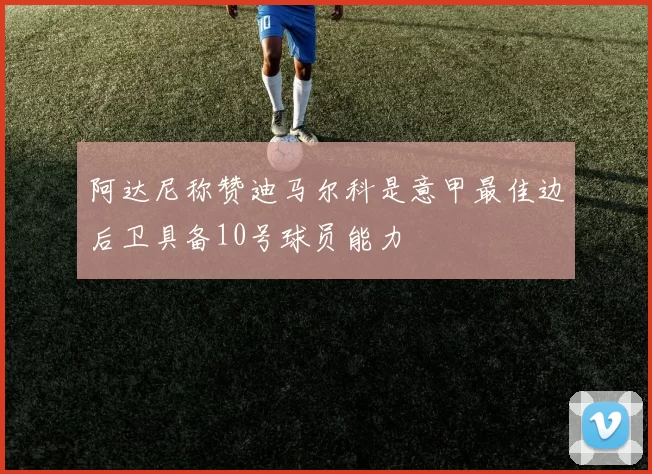 阿达尼称赞迪马尔科是意甲最佳边后卫具备10号球员能力