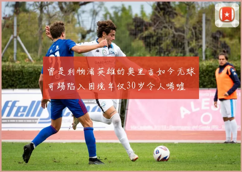 曾是利物浦英雄的奥里吉如今无球可踢陷入困境年仅30岁令人唏嘘