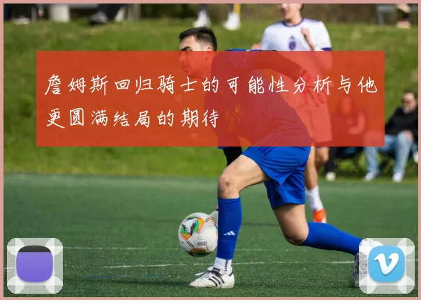 詹姆斯回归骑士的可能性分析与他更圆满结局的期待