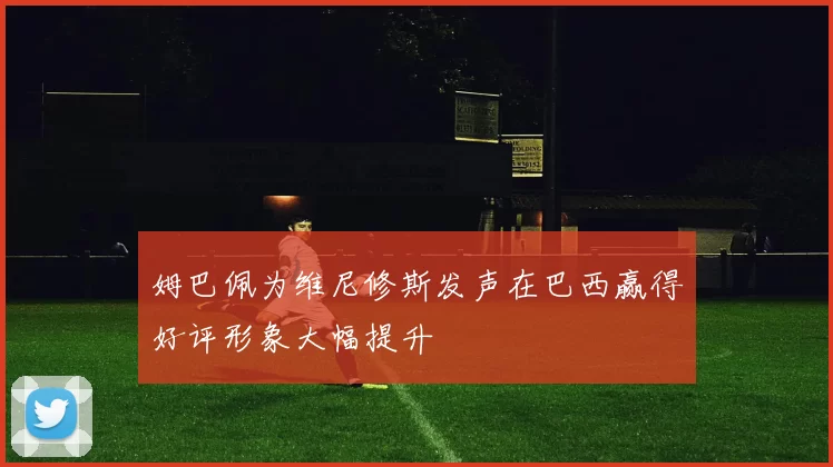 姆巴佩为维尼修斯发声在巴西赢得好评形象大幅提升