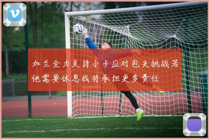加兰全力支持小卡应对包夹挑战若他需要休息我将承担更多责任
