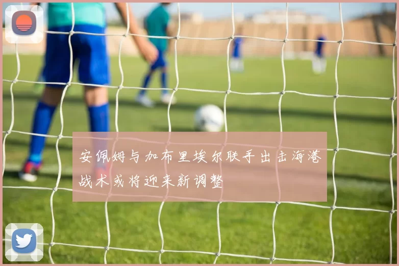 安佩姆与加布里埃尔联手出击海港战术或将迎来新调整