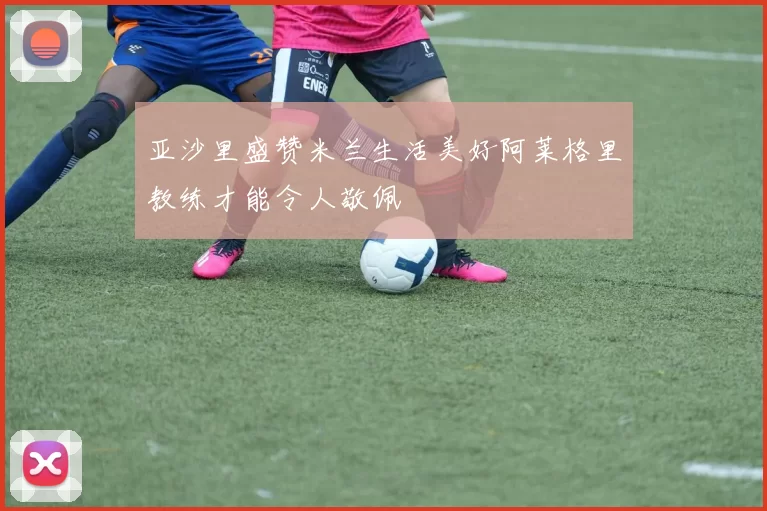 亚沙里盛赞米兰生活美好阿莱格里教练才能令人敬佩