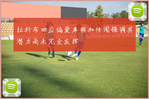 拉科布回应偏爱库明加传闻强调其潜力尚未完全发挥