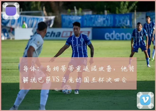 每体：乌姆蒂蒂重返诺坎普，他将解说巴萨VS马竞的国王杯次回合