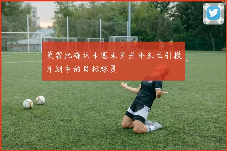 莫雷托确认卡塞米罗并非米兰引援计划中的目标球员