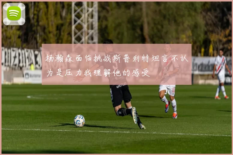 杨瀚森面临挑战斯普利特坦言不认为是压力我理解他的感受