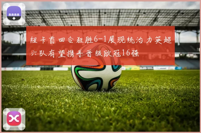 纽卡首回合狂胜6-1展现统治力英超六队有望携手晋级欧冠16强