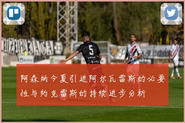 阿森纳今夏引进阿尔瓦雷斯的必要性与约克雷斯的持续进步分析